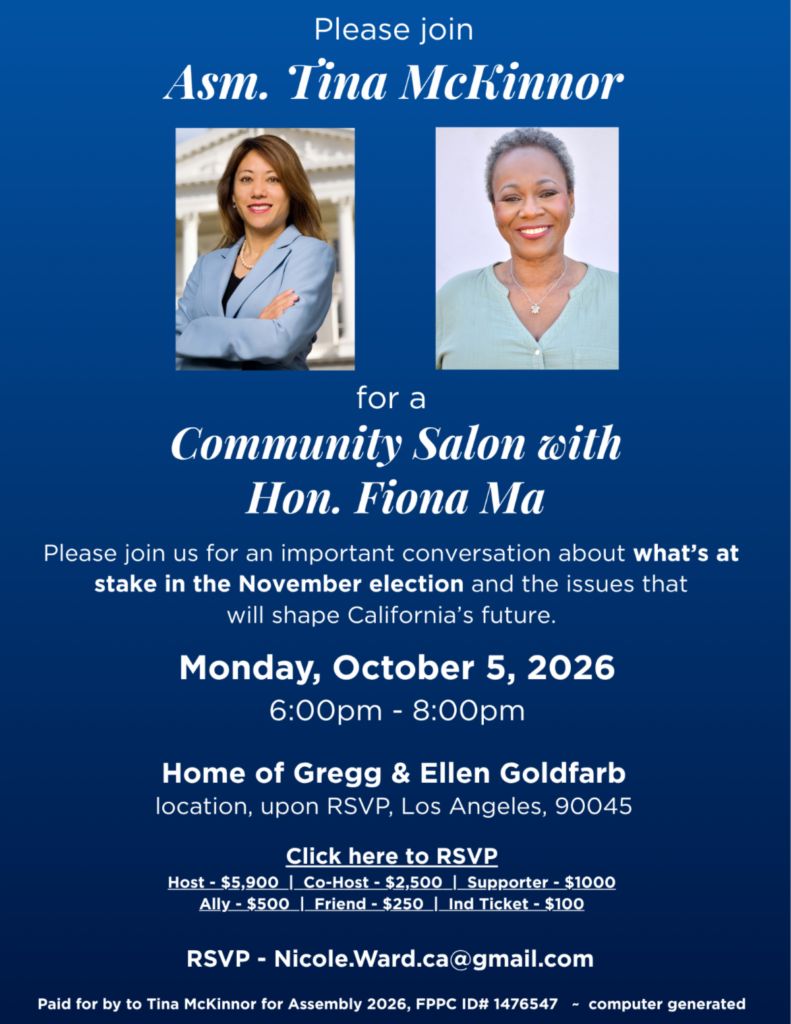 Join Assemblymember Tina McKinnor for a Community Salon with Honorable Fiona Ma. Please join us for an important conversation about what's at stake in the November election and the issues that will shape California's future. Monday, October 5, from 6pm - 8pm. Home of Gregg and Ellen Goldfarb (location upon RSVP). RSVP: https://secure.actblue.com/donate/10.5.2026_mckinnor_ma or email Nicole.Ward.ca@gmail.com