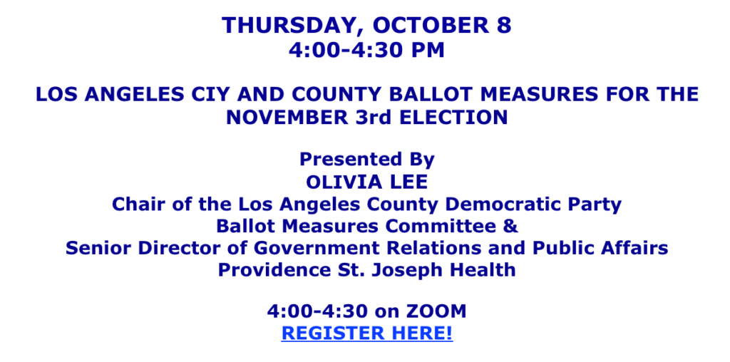 Thursday, October 8th, 4-4:30 on Zoom. LA City and County Ballot Measures for November 3rd election. Presented by Olivia Lee, Chair of LACDP Ballot Measures Committee. RSVP https://us02web.zoom.us/meeting/register/MroF8T_zQaOArnhfKvVxJQ#/registration