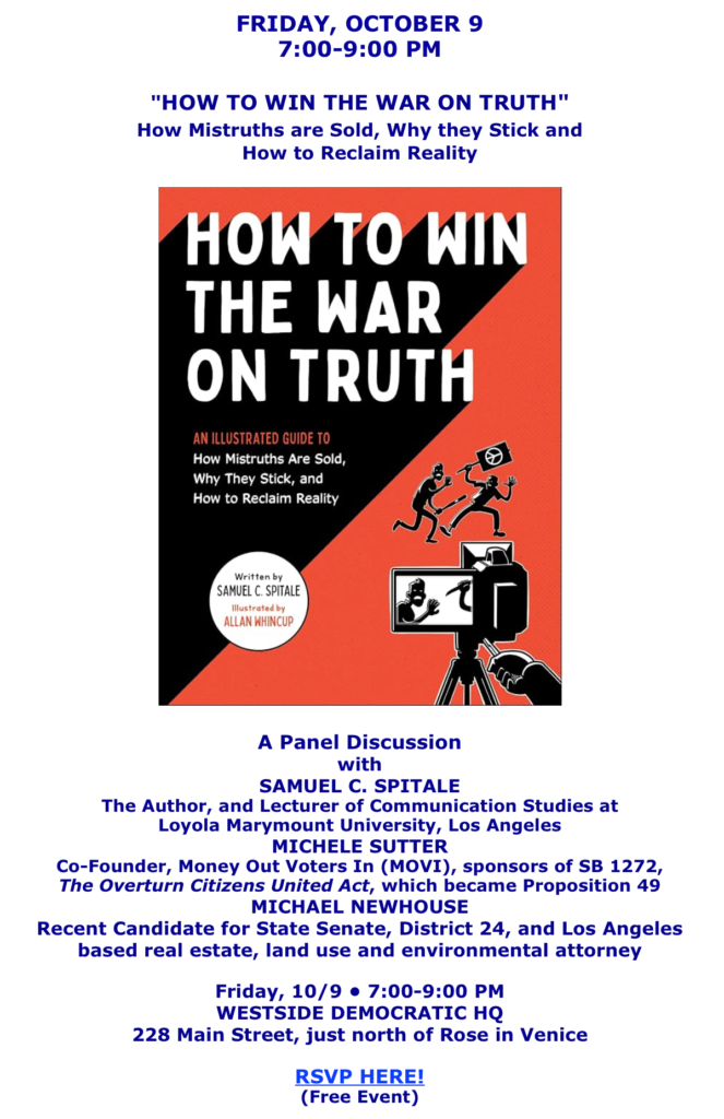 Friday, October 9th, 7-9: “How to Win the War o Truth” panel disussion with author Samuel Spitale; Michele Sutter, sponsor of Overturn Citizens United Prop 49; and Mike Newhouse, environmental attorney.m Westside Democratic HQ, 228 Main St in Venice just north of Rose. RSVP https://secure.actblue.com/donate/wladc_truth