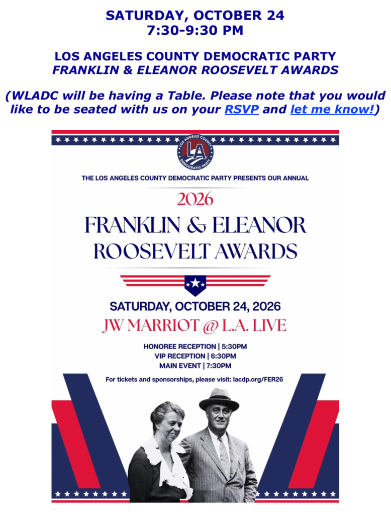 Saturday, October 24th 7:30 - 9:30. LA County Democratic Party Franklin & Eleanor Roosevelt Awards. JW Marriot Hotel at LA Live. Honoree reception at 5:30, VIP reception at 6:30 and main event at 7:30. RSVP https://secure.actblue.com/donate/fer26