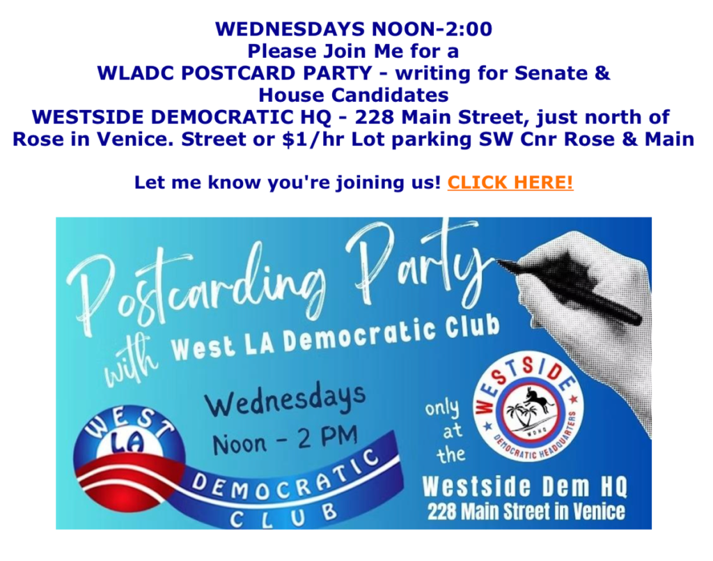 Wednesdays 12-2. Join us for a WLADC Postcard Party writing for Senate and House candidates. Westside Democratic HQ, 228 Main St, just north of Rose in Venice. Street or $1/hr lot parking on SW corner of Rose and Main. RSVP https://www.mobilize.us/westsidedemocratichq/event/1045385/